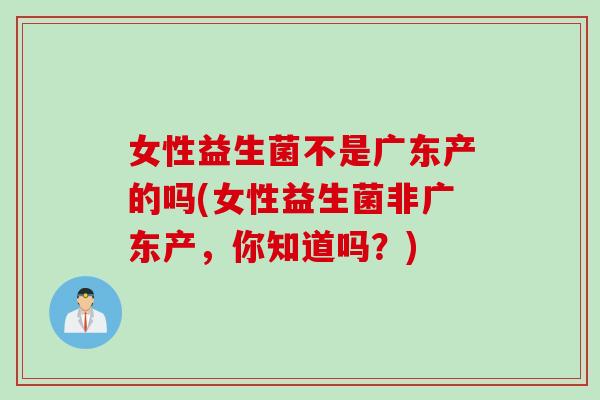 女性益生菌不是广东产的吗(女性益生菌非广东产，你知道吗？)