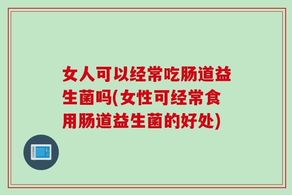 女人可以经常吃肠道益生菌吗(女性可经常食用肠道益生菌的好处)