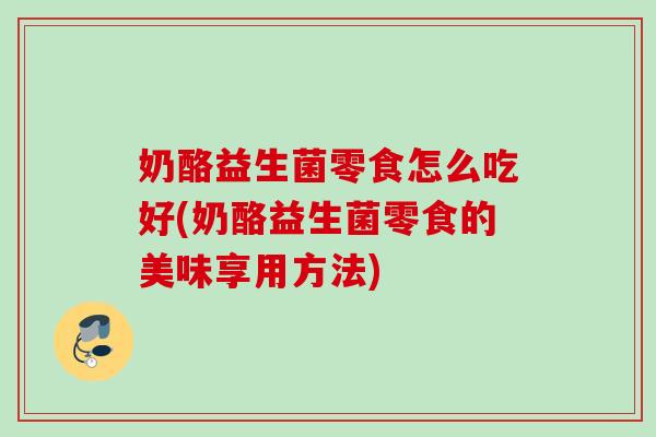 奶酪益生菌零食怎么吃好(奶酪益生菌零食的美味享用方法) 奶酪益生菌零食怎么吃好(奶酪益生菌零食的美味享用方法)