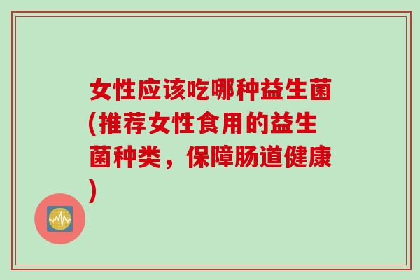女性应该吃哪种益生菌(推荐女性食用的益生菌种类,保障肠道健康) 女性应该吃哪种益生菌(推荐女性食用的益生菌种类,保障肠道健康)