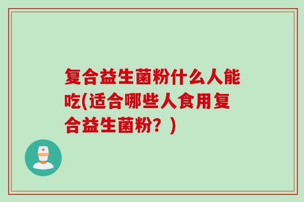 复合益生菌粉什么人能吃(适合哪些人食用复合益生菌粉?) 复合益生菌粉什么人能吃(适合哪些人食用复合益生菌粉?)