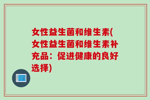 女性益生菌和维生素(女性益生菌和维生素补充品:促进健康的良好选择) 女性益生菌和维生素(女性益生菌和维生素补充品:促进健康的良好选择)