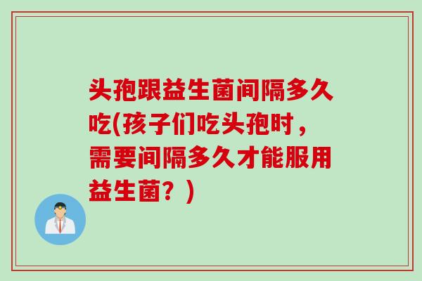 头孢跟益生菌间隔多久吃(孩子们吃头孢时，需要间隔多久才能服用益生菌？)