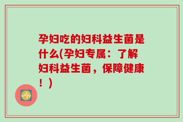 孕妇吃的益生菌是什么(孕妇专属：了解益生菌，保障健康！)