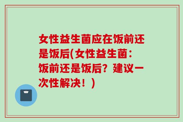 女性益生菌应在饭前还是饭后(女性益生菌：饭前还是饭后？建议一次性解决！)