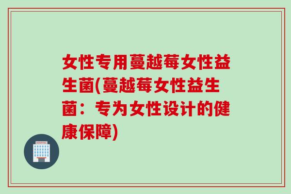 女性专用蔓越莓女性益生菌(蔓越莓女性益生菌:专为女性设计的健康保障) 女性专用蔓越莓女性益生菌(蔓越莓女性益生菌:专为女性设计的健康保障)