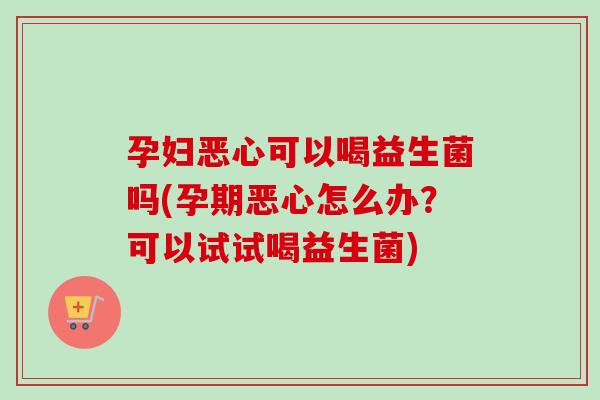 孕妇恶心可以喝益生菌吗(孕期恶心怎么办？可以试试喝益生菌)