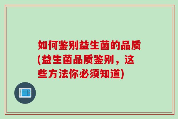 如何鉴别益生菌的品质(益生菌品质鉴别,这些方法你必须知道) 如何鉴别益生菌的品质(益生菌品质鉴别,这些方法你必须知道)