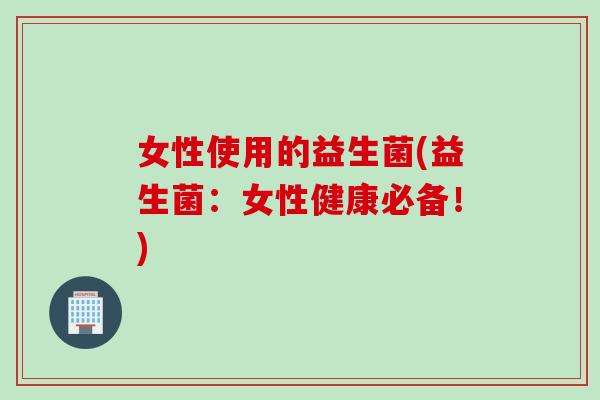 女性使用的益生菌(益生菌:女性健康必备!) 女性使用的益生菌(益生菌:女性健康必备!)