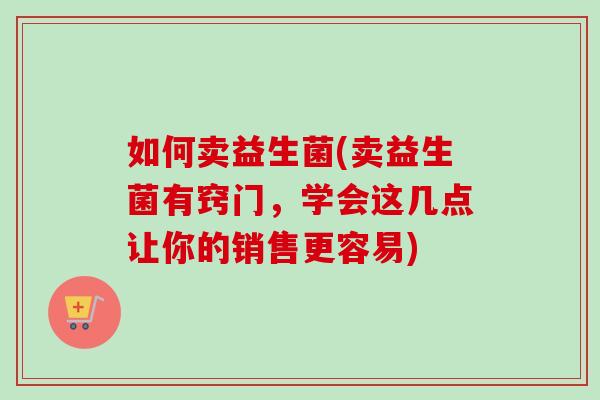 如何卖益生菌(卖益生菌有窍门，学会这几点让你的销售更容易)