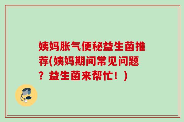 姨妈益生菌推荐(姨妈期间常见问题？益生菌来帮忙！)