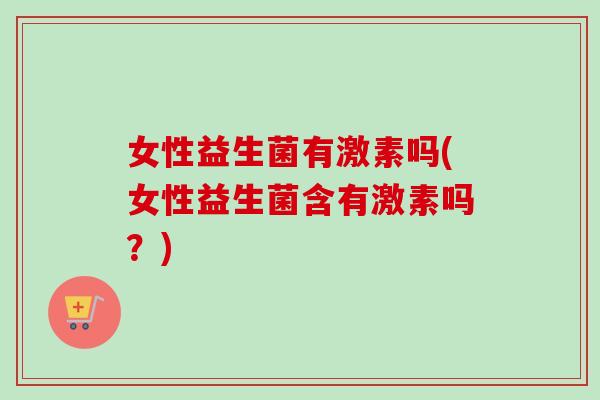 女性益生菌有激素吗(女性益生菌含有激素吗？)