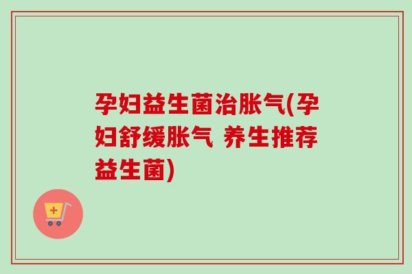 孕妇益生菌治胀气(孕妇舒缓胀气 养生推荐益生菌)