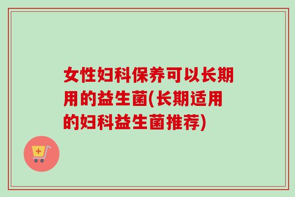 女性保养可以长期用的益生菌(长期适用的益生菌推荐)