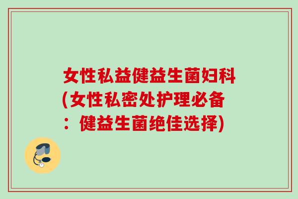女性私益健益生菌(女性私密处护理必备：健益生菌绝佳选择)