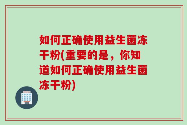 如何正确使用益生菌冻干粉(重要的是，你知道如何正确使用益生菌冻干粉)