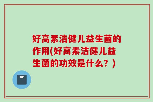 好高素洁健儿益生菌的作用(好高素洁健儿益生菌的功效是什么？)