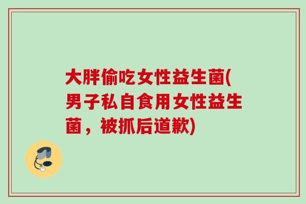 大胖偷吃女性益生菌(男子私自食用女性益生菌,被抓后道歉) 大胖偷吃女性益生菌(男子私自食用女性益生菌,被抓后道歉)