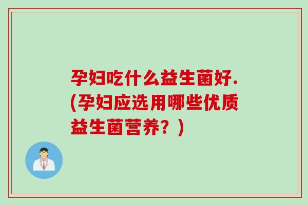 孕妇吃什么益生菌好.(孕妇应选用哪些优质益生菌营养？)