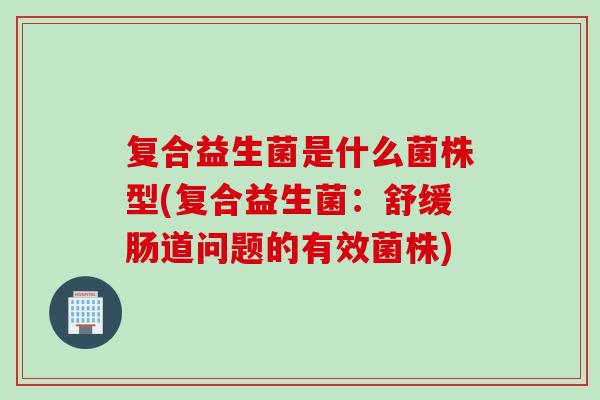 复合益生菌是什么菌株型(复合益生菌：舒缓肠道问题的有效菌株)
