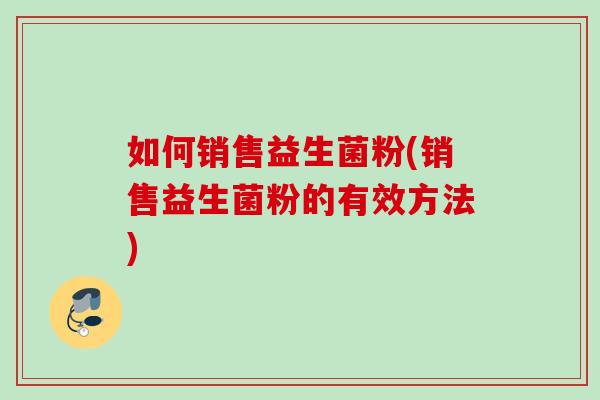 如何销售益生菌粉(销售益生菌粉的有效方法) 如何销售益生菌粉(销售益生菌粉的有效方法)