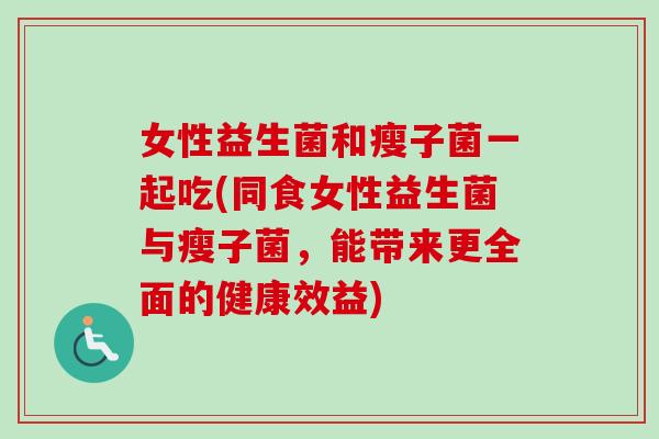 女性益生菌和瘦子菌一起吃(同食女性益生菌与瘦子菌,能带来更全面的健康效益) 女性益生菌和瘦子菌一起吃(同食女性益生菌与瘦子菌,能带来更全面的健康效益)