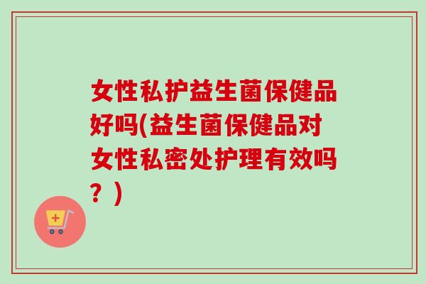 女性私护益生菌保健品好吗(益生菌保健品对女性私密处护理有效吗？)