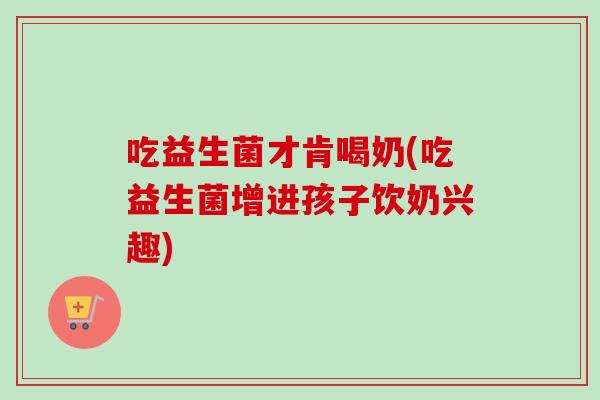 吃益生菌才肯喝奶(吃益生菌增进孩子饮奶兴趣) 吃益生菌才肯喝奶(吃益生菌增进孩子饮奶兴趣)