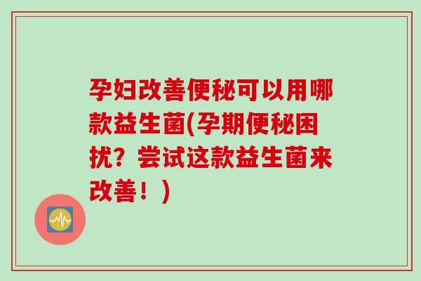 孕妇改善可以用哪款益生菌(孕期困扰？尝试这款益生菌来改善！)