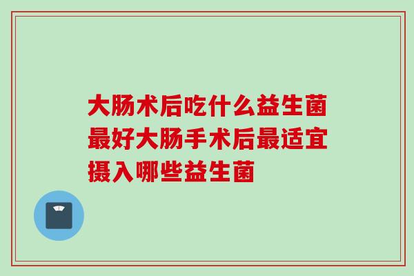 大肠术后吃什么益生菌好大肠手术后适宜摄入哪些益生菌