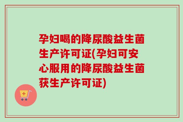 孕妇喝的降尿酸益生菌生产许可证(孕妇可安心服用的降尿酸益生菌获生产许可证) 孕妇喝的降尿酸益生菌生产许可证(孕妇可安心服用的降尿酸益生菌获生产许可证)