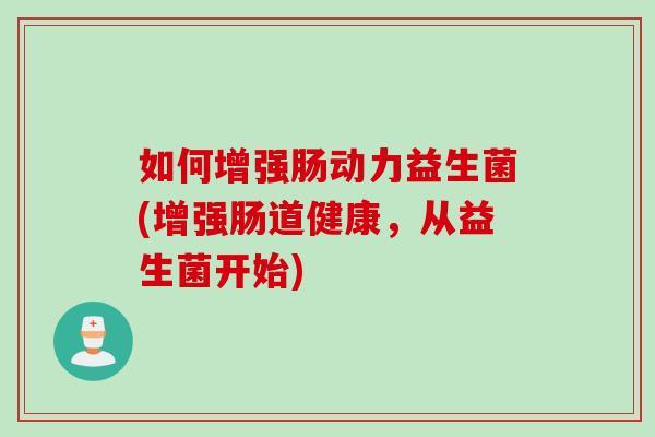 如何增强肠动力益生菌(增强肠道健康,从益生菌开始) 如何增强肠动力益生菌(增强肠道健康,从益生菌开始)