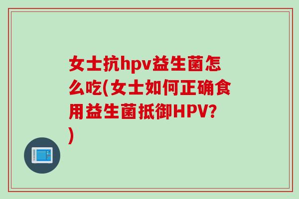 女士抗hpv益生菌怎么吃(女士如何正确食用益生菌抵御HPV？)