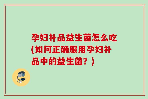 孕妇补品益生菌怎么吃(如何正确服用孕妇补品中的益生菌？)