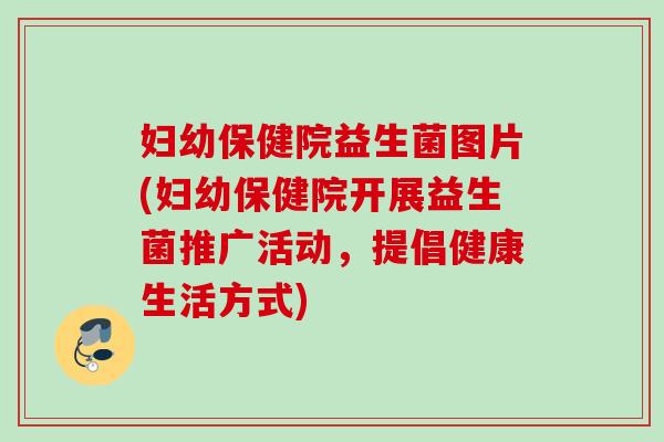 妇幼保健院益生菌图片(妇幼保健院开展益生菌推广活动,提倡健康生活方式) 妇幼保健院益生菌图片(妇幼保健院开展益生菌推广活动,提倡健康生活方式)