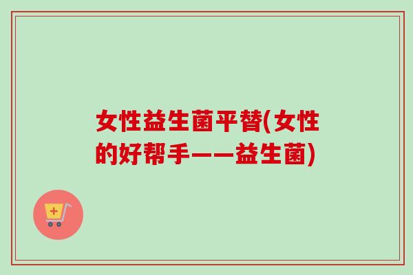 女性益生菌平替(女性的好帮手——益生菌) 女性益生菌平替(女性的好帮手——益生菌)