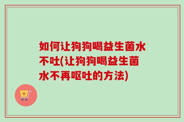 如何让狗狗喝益生菌水不吐(让狗狗喝益生菌水不再的方法)