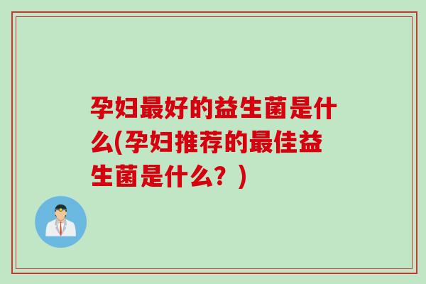 孕妇好的益生菌是什么(孕妇推荐的佳益生菌是什么?) 孕妇好的益生菌是什么(孕妇推荐的佳益生菌是什么?)