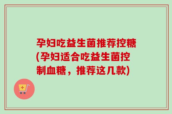 孕妇吃益生菌推荐控糖(孕妇适合吃益生菌控制，推荐这几款)