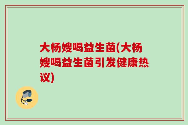 大杨嫂喝益生菌(大杨嫂喝益生菌引发健康热议) 大杨嫂喝益生菌(大杨嫂喝益生菌引发健康热议)