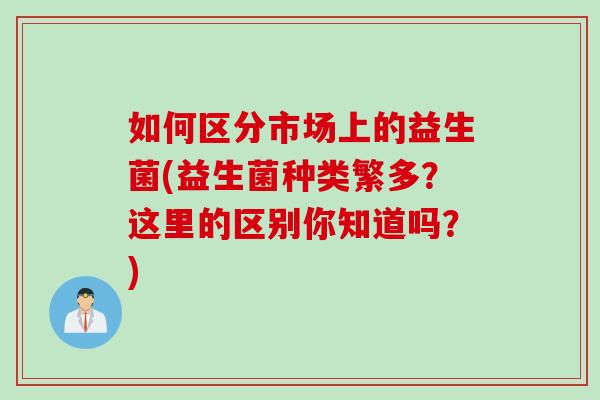 如何区分市场上的益生菌(益生菌种类繁多?这里的区别你知道吗?) 如何区分市场上的益生菌(益生菌种类繁多?这里的区别你知道吗?)