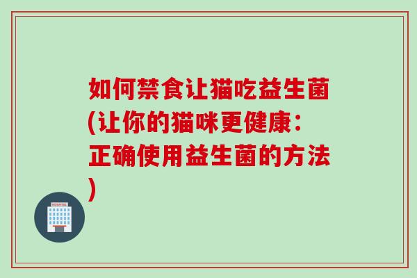 如何禁食让猫吃益生菌(让你的猫咪更健康:正确使用益生菌的方法) 如何禁食让猫吃益生菌(让你的猫咪更健康:正确使用益生菌的方法)