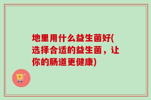 地里用什么益生菌好(选择合适的益生菌,让你的肠道更健康) 地里用什么益生菌好(选择合适的益生菌,让你的肠道更健康)