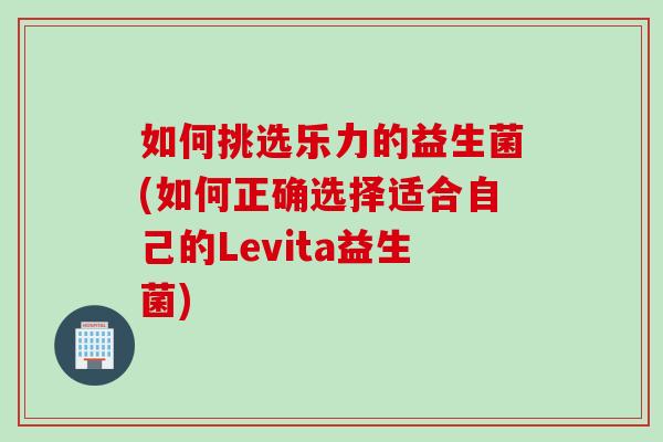 如何挑选乐力的益生菌(如何正确选择适合自己的Levita益生菌) 如何挑选乐力的益生菌(如何正确选择适合自己的Levita益生菌)
