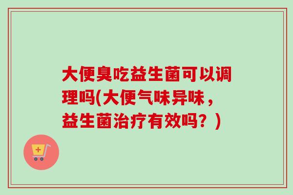 大便臭吃益生菌可以调理吗(大便气味异味，益生菌有效吗？)