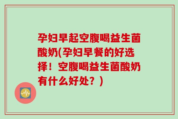 孕妇早起空腹喝益生菌酸奶(孕妇早餐的好选择！空腹喝益生菌酸奶有什么好处？)