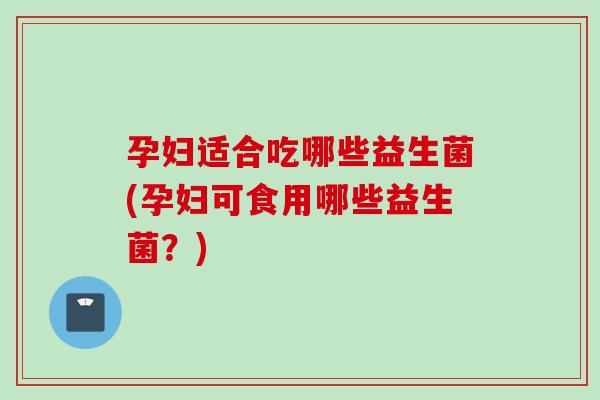 孕妇适合吃哪些益生菌(孕妇可食用哪些益生菌？)
