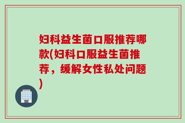 益生菌口服推荐哪款(口服益生菌推荐,缓解女性私处问题) 益生菌口服推荐哪款(口服益生菌推荐,缓解女性私处问题)
