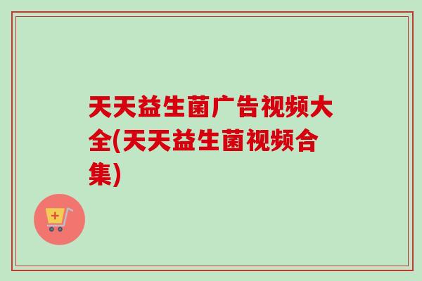天天益生菌广告视频大全(天天益生菌视频合集)
