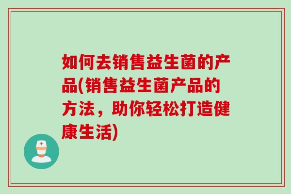 如何去销售益生菌的产品(销售益生菌产品的方法，助你轻松打造健康生活)